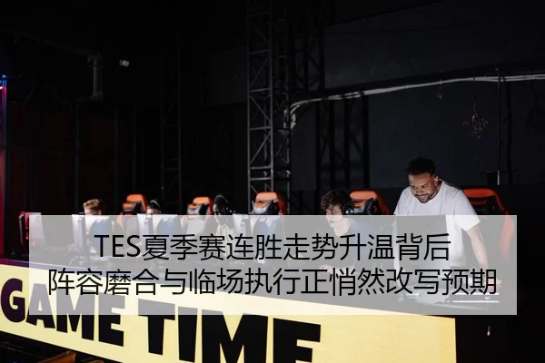 TES夏季赛连胜走势升温背后 阵容磨合与临场执行正悄然改写预期